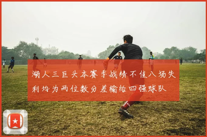 湖人三巨头本赛季战绩不佳八场失利均为两位数分差输给四强球队