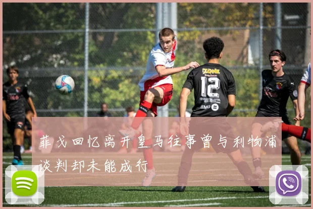 菲戈回忆离开皇马往事曾与利物浦谈判却未能成行