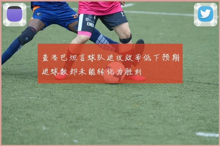 查洛巴坦言球队进攻效率低下预期进球数却未能转化为胜利