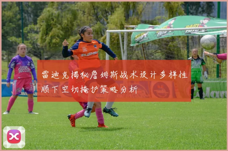 雷迪克揭秘詹姆斯战术设计多样性顺下空切掩护策略分析
