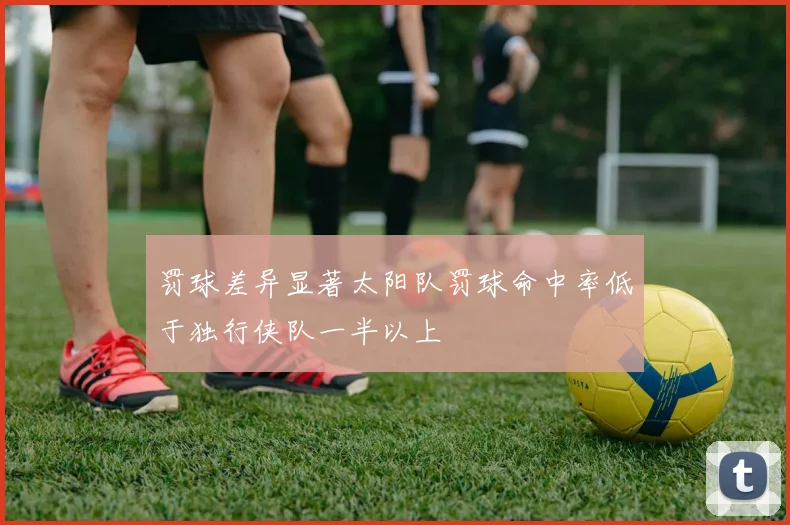 罚球差异显著太阳队罚球命中率低于独行侠队一半以上