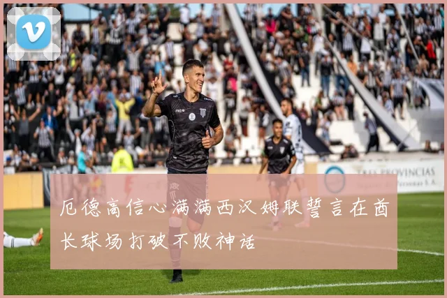 厄德高信心满满西汉姆联誓言在酋长球场打破不败神话