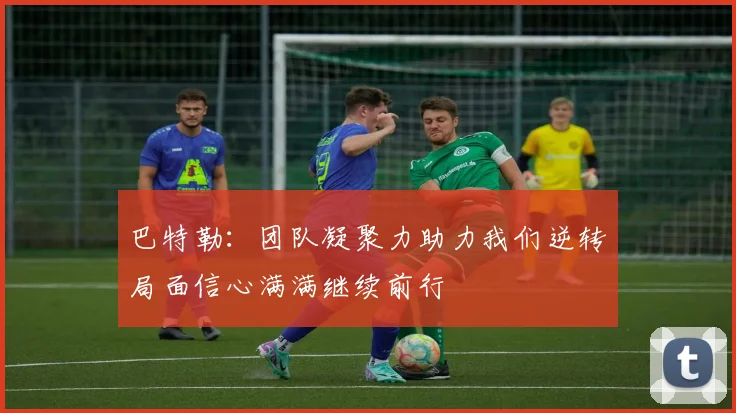 巴特勒：团队凝聚力助力我们逆转局面信心满满继续前行