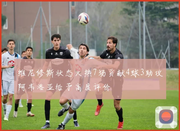 维尼修斯状态火热7场贡献4球3助攻阿韦洛亚给予高度评价