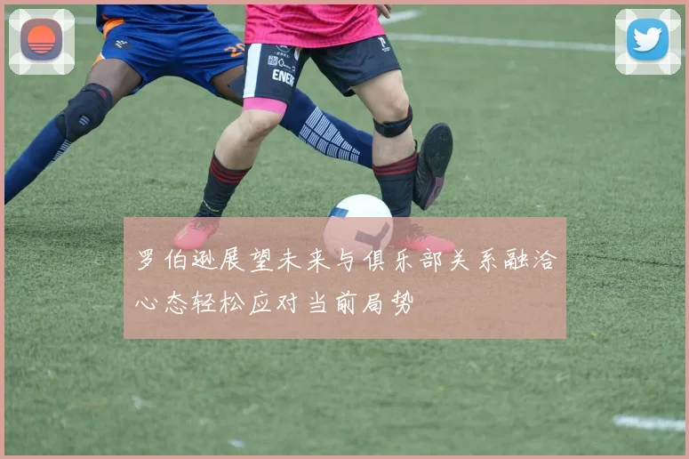 罗伯逊展望未来与俱乐部关系融洽心态轻松应对当前局势