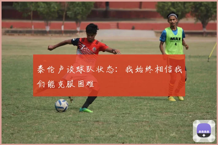 泰伦卢谈球队状态：我始终相信我们能克服困难