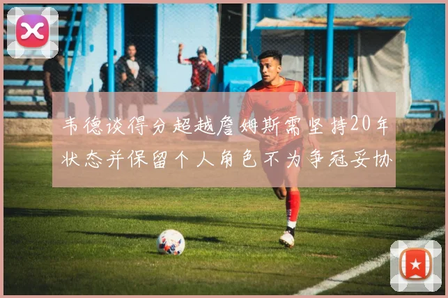 韦德谈得分超越詹姆斯需坚持20年状态并保留个人角色不为争冠妥协