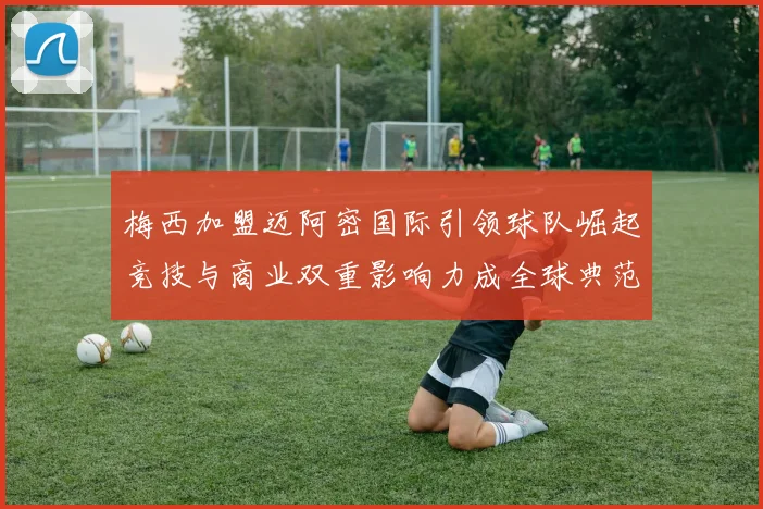 梅西加盟迈阿密国际引领球队崛起竞技与商业双重影响力成全球典范