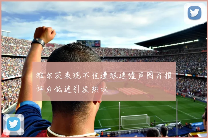 维尔茨表现不佳遭球迷嘘声图片报评分低迷引发热议