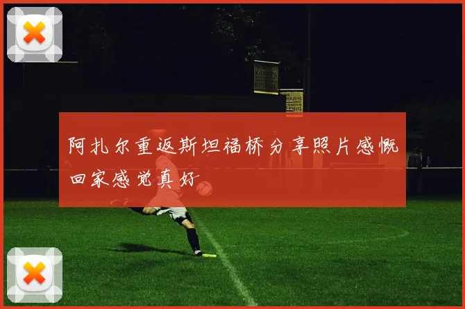 阿扎尔重返斯坦福桥分享照片感慨回家感觉真好