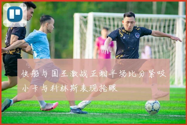 快船与国王激战正酣半场比分紧咬小卡与科林斯表现抢眼