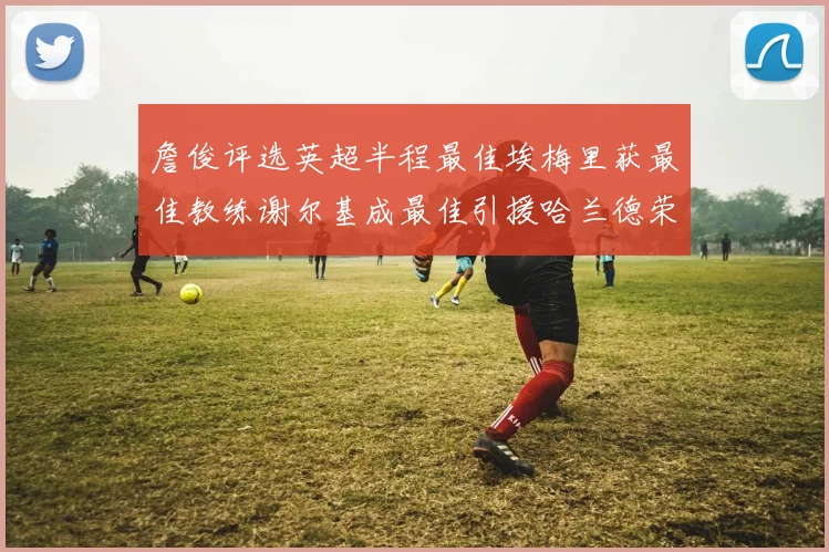 詹俊评选英超半程最佳埃梅里获最佳教练谢尔基成最佳引援哈兰德荣膺最佳球员