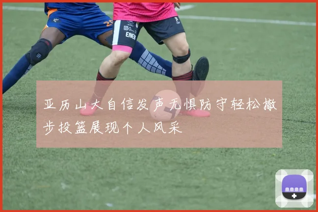 亚历山大自信发声无惧防守轻松撤步投篮展现个人风采