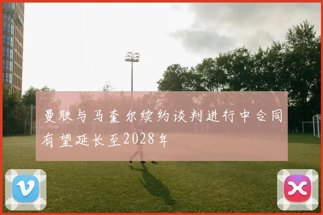 曼联与马奎尔续约谈判进行中合同有望延长至2028年