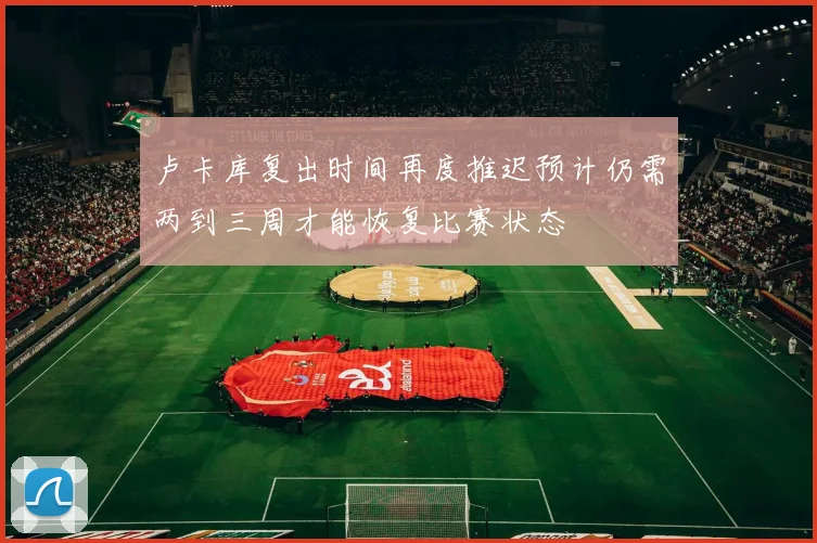 卢卡库复出时间再度推迟预计仍需两到三周才能恢复比赛状态