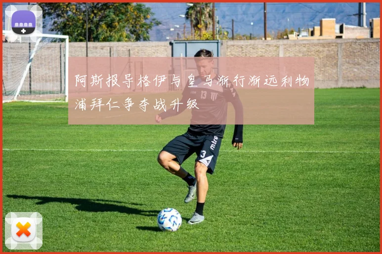 阿斯报导格伊与皇马渐行渐远利物浦拜仁争夺战升级