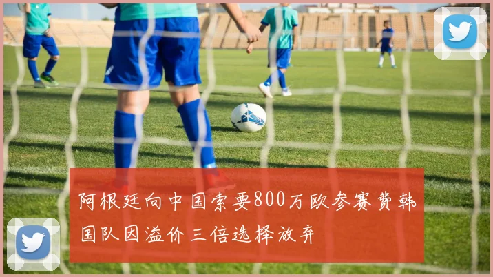 阿根廷向中国索要800万欧参赛费韩国队因溢价三倍选择放弃