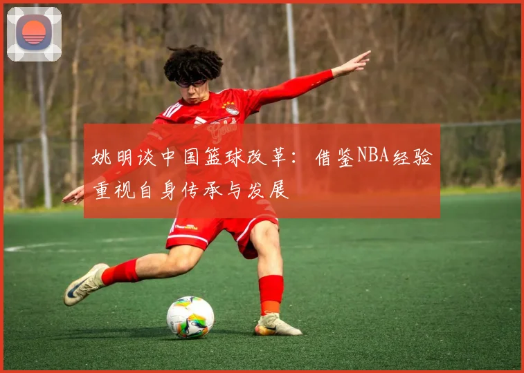 姚明谈中国篮球改革：借鉴NBA经验重视自身传承与发展