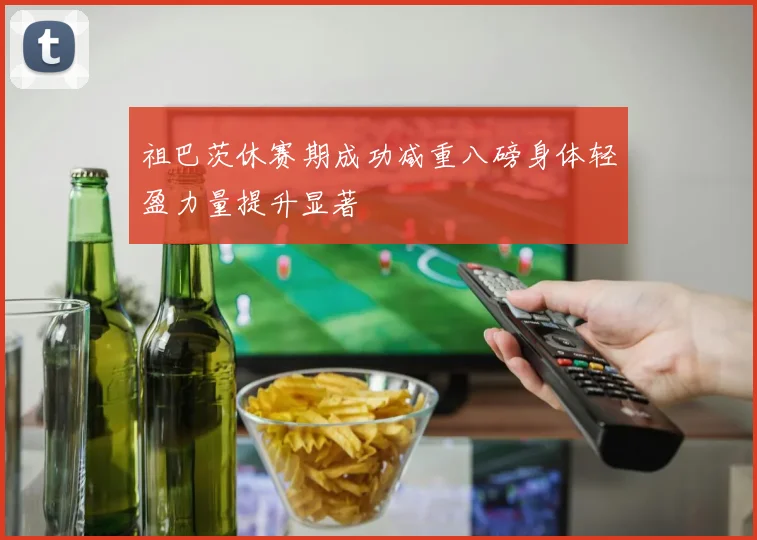 祖巴茨休赛期成功减重八磅身体轻盈力量提升显著