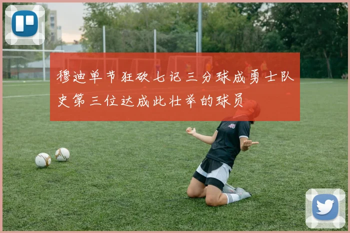 穆迪单节狂砍七记三分球成勇士队史第三位达成此壮举的球员