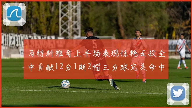 马特科维奇上半场表现惊艳五投全中贡献12分1断2帽三分球完美命中