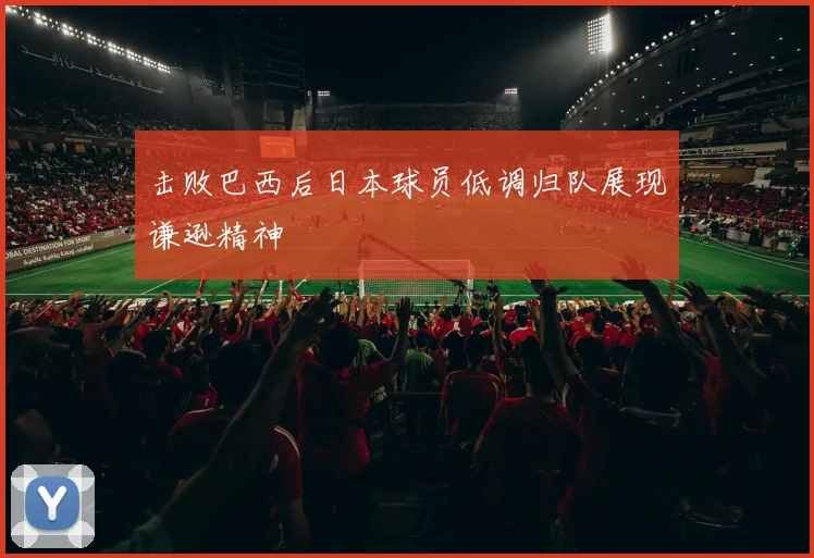 击败巴西后日本球员低调归队展现谦逊精神