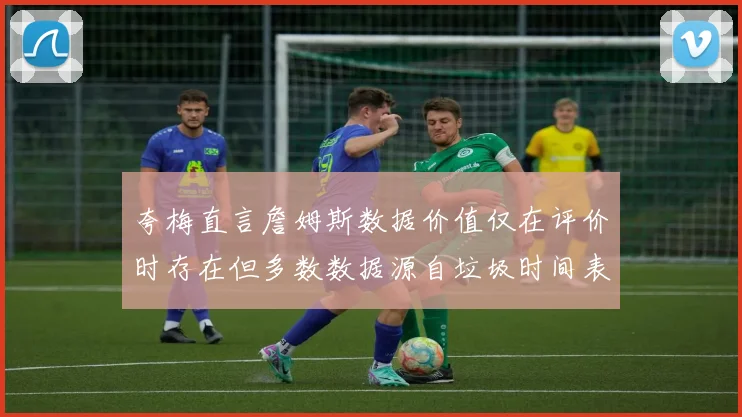 夸梅直言詹姆斯数据价值仅在评价时存在但多数数据源自垃圾时间表现