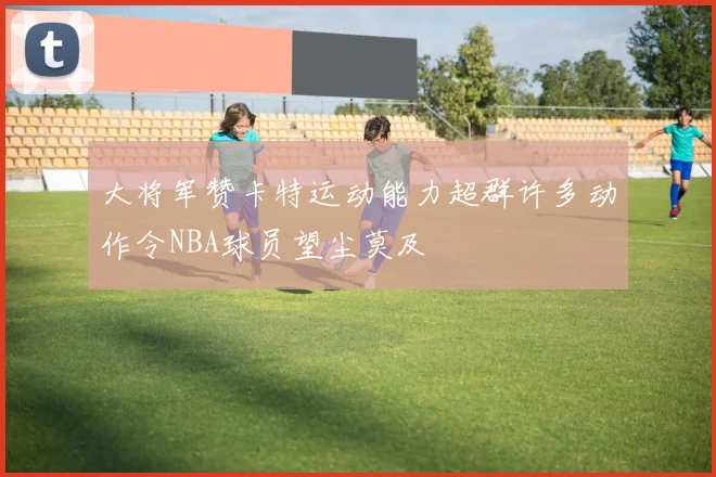 大将军赞卡特运动能力超群许多动作令NBA球员望尘莫及