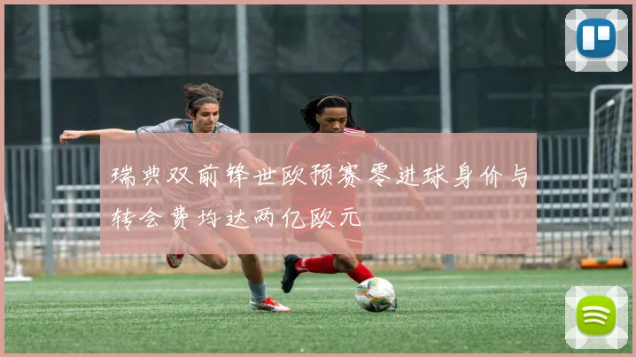 瑞典双前锋世欧预赛零进球身价与转会费均达两亿欧元