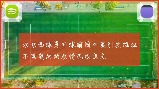 切尔西球员开球前围中圈引发维拉不满奥纳纳表情包成焦点